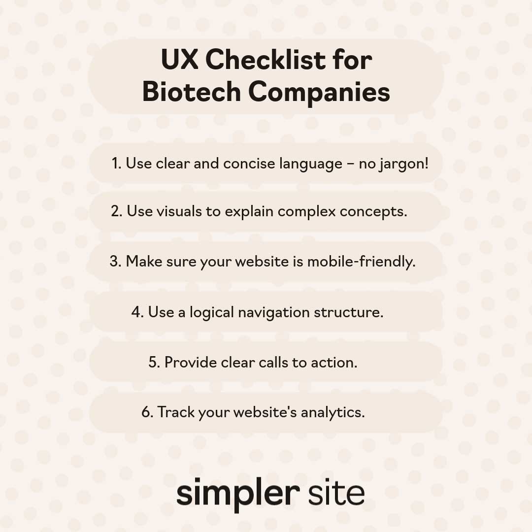 This UX checklist for biotech web design includes: use clear and concise language, use visuals to explain complex concepts, make sure your website is mobile-friendly, use a logical navigation structure, provide clear calls to action, and track your website's analytics.